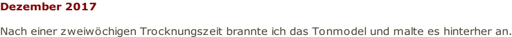 Dezember 2017  Nach einer zweiwöchigen Trocknungszeit brannte ich das Tonmodel und malte es hinterher an.